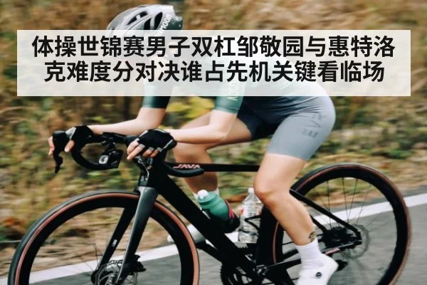 体操世锦赛男子双杠邹敬园与惠特洛克难度分对决谁占先机关键看临场