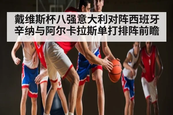 戴维斯杯八强意大利对阵西班牙辛纳与阿尔卡拉斯单打排阵前瞻